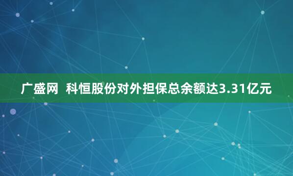 广盛网  科恒股份对外担保总余额达3.31亿元