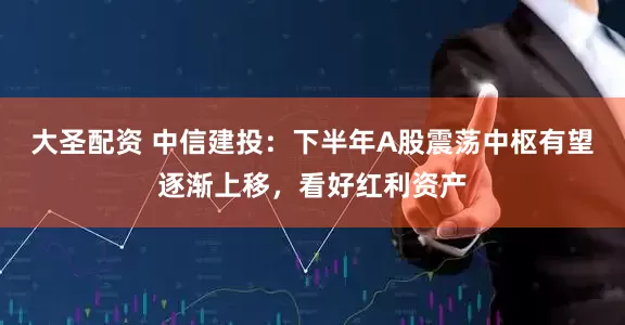 大圣配资 中信建投：下半年A股震荡中枢有望逐渐上移，看好红利资产