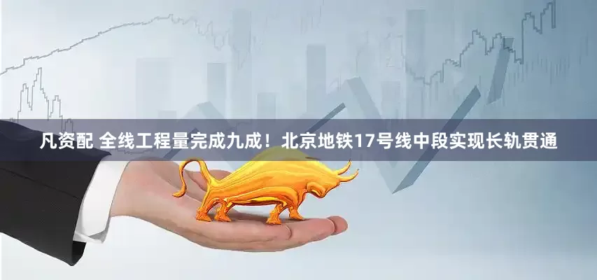 凡资配 全线工程量完成九成！北京地铁17号线中段实现长轨贯通