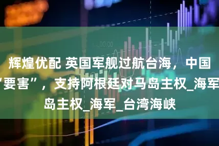 辉煌优配 英国军舰过航台海，中国转身直戳“要害”，支持阿根廷对马岛主权_海军_台湾海峡