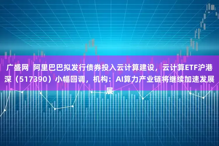 广盛网  阿里巴巴拟发行债券投入云计算建设，云计算ETF沪港深（517390）小幅回调，机构：AI算力产业链将继续加速发展