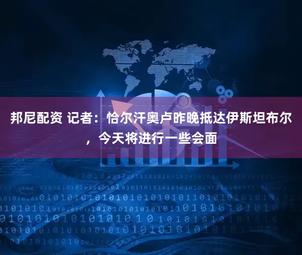 邦尼配资 记者：恰尔汗奥卢昨晚抵达伊斯坦布尔，今天将进行一些会面