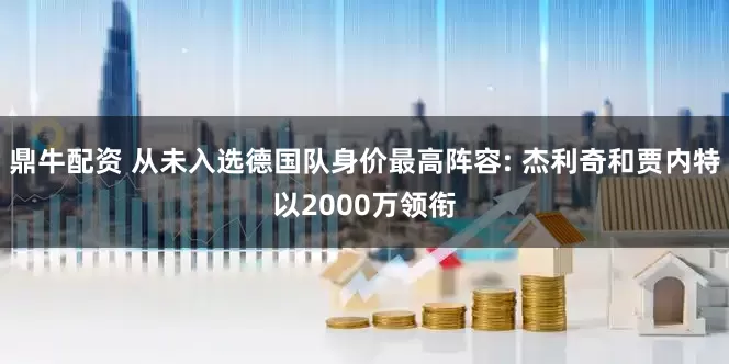 鼎牛配资 从未入选德国队身价最高阵容: 杰利奇和贾内特以2000万领衔