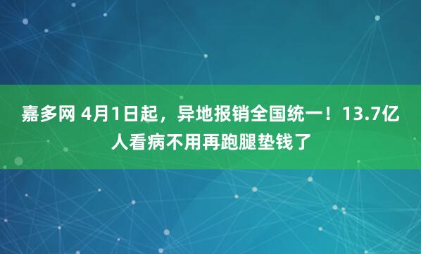 嘉多网 4月1日起，异地报销全国统一！13.7亿人看病不用再跑腿垫钱了